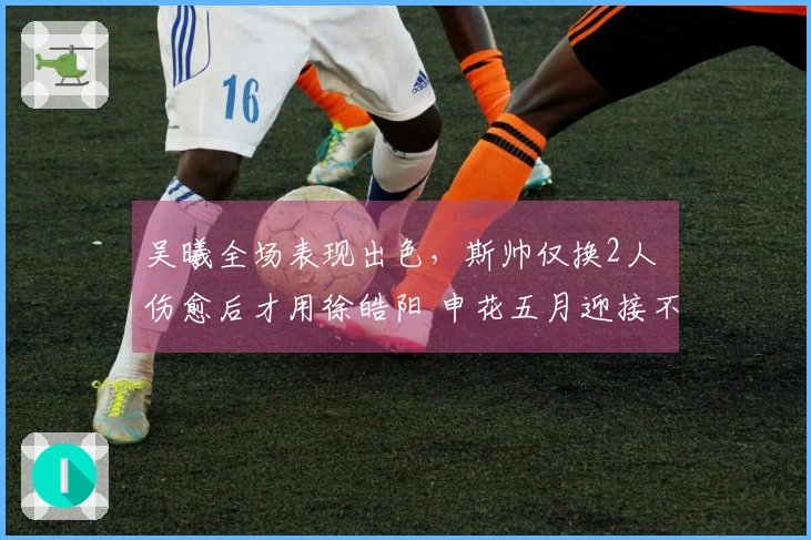 吴曦全场表现出色,斯帅仅换2人 伤愈后才用徐皓阳 申花五月迎接不胜考验