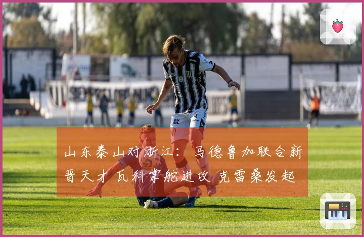 山东泰山对浙江：马德鲁加联合新晋天才 瓦科掌舵进攻 克雷桑发起攻势