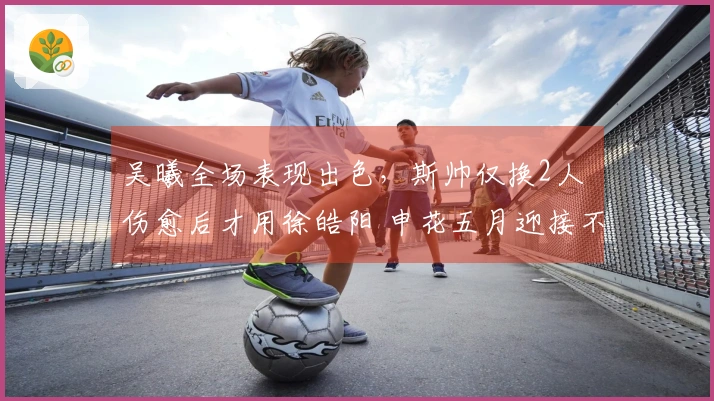 吴曦全场表现出色，斯帅仅换2人 伤愈后才用徐皓阳 申花五月迎接不胜考验