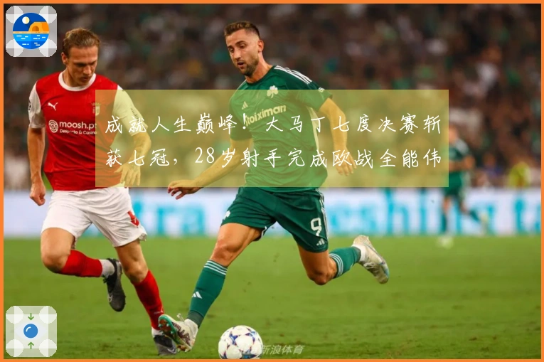 成就人生巅峰！大马丁七度决赛斩获七冠，28岁射手完成欧战全能伟业